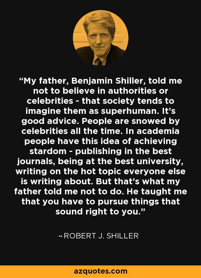 My father, Benjamin Shiller, told me not to believe in authorities or celebrities - that society tends to imagine them as superhuman. It's good advice. People are snowed by celebrities all the time. In academia people have this idea of achieving stardom - publishing in the best journals, being at the best university, writing on the hot topic everyone else is writing about. But that's what my father told me not to do. He taught me that you have to pursue things that sound right to you. - Robert J. Shiller