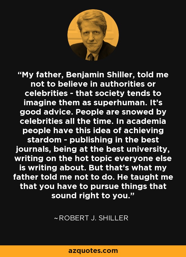 My father, Benjamin Shiller, told me not to believe in authorities or celebrities - that society tends to imagine them as superhuman. It's good advice. People are snowed by celebrities all the time. In academia people have this idea of achieving stardom - publishing in the best journals, being at the best university, writing on the hot topic everyone else is writing about. But that's what my father told me not to do. He taught me that you have to pursue things that sound right to you. - Robert J. Shiller