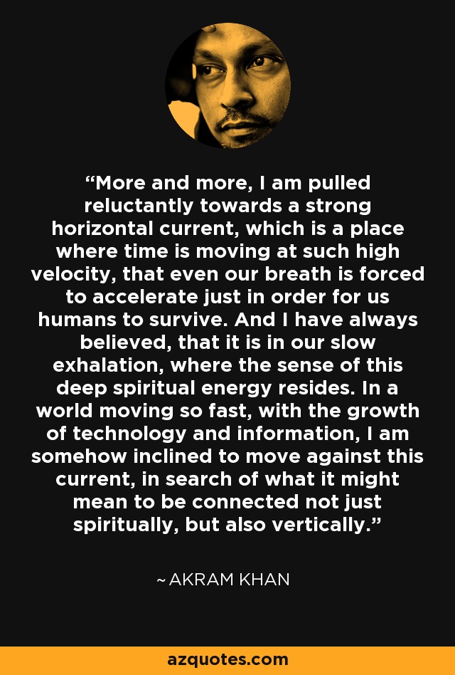 More and more, I am pulled reluctantly towards a strong horizontal current, which is a place where time is moving at such high velocity, that even our breath is forced to accelerate just in order for us humans to survive. And I have always believed, that it is in our slow exhalation, where the sense of this deep spiritual energy resides. In a world moving so fast, with the growth of technology and information, I am somehow inclined to move against this current, in search of what it might mean to be connected not just spiritually, but also vertically. - Akram Khan