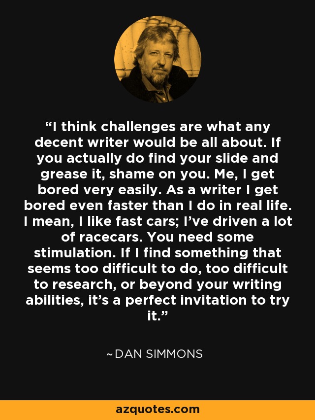 I think challenges are what any decent writer would be all about. If you actually do find your slide and grease it, shame on you. Me, I get bored very easily. As a writer I get bored even faster than I do in real life. I mean, I like fast cars; I've driven a lot of racecars. You need some stimulation. If I find something that seems too difficult to do, too difficult to research, or beyond your writing abilities, it's a perfect invitation to try it. - Dan Simmons