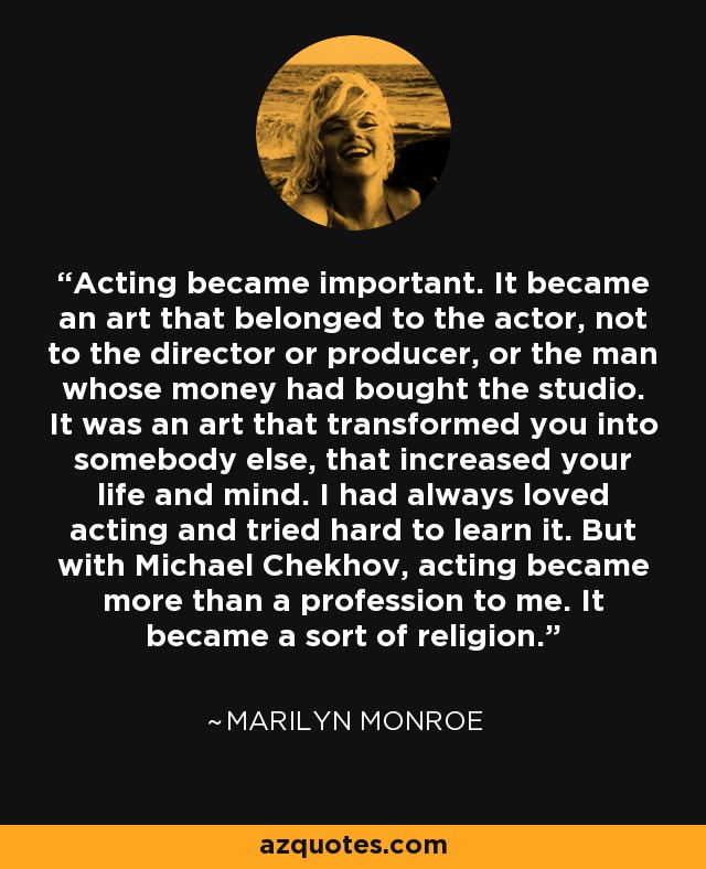 Acting became important. It became an art that belonged to the actor, not to the director or producer, or the man whose money had bought the studio. It was an art that transformed you into somebody else, that increased your life and mind. I had always loved acting and tried hard to learn it. But with Michael Chekhov, acting became more than a profession to me. It became a sort of religion. - Marilyn Monroe