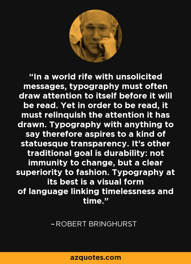 In a world rife with unsolicited messages, typography must often draw attention to itself before it will be read. Yet in order to be read, it must relinquish the attention it has drawn. Typography with anything to say therefore aspires to a kind of statuesque transparency. It's other traditional goal is durability: not immunity to change, but a clear superiority to fashion. Typography at its best is a visual form of language linking timelessness and time. - Robert Bringhurst