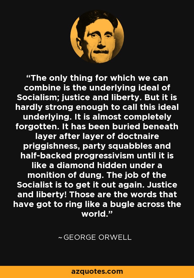 The only thing for which we can combine is the underlying ideal of Socialism; justice and liberty. But it is hardly strong enough to call this ideal underlying. It is almost completely forgotten. It has been buried beneath layer after layer of doctnaire priggishness, party squabbles and half-backed progressivism until it is like a diamond hidden under a monition of dung. The job of the Socialist is to get it out again. Justice and liberty! Those are the words that have got to ring like a bugle across the world. - George Orwell