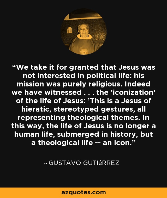 We take it for granted that Jesus was not interested in political life: his mission was purely religious. Indeed we have witnessed . . . the 'iconization' of the life of Jesus: 'This is a Jesus of hieratic, stereotyped gestures, all representing theological themes. In this way, the life of Jesus is no longer a human life, submerged in history, but a theological life -- an icon. - Gustavo Gutiérrez
