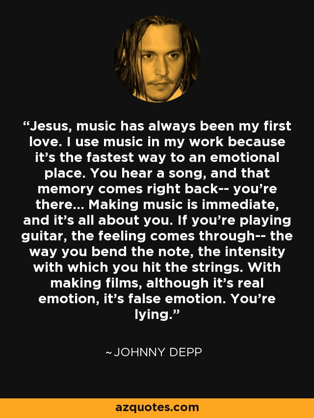 Jesus, music has always been my first love. I use music in my work because it's the fastest way to an emotional place. You hear a song, and that memory comes right back-- you're there... Making music is immediate, and it's all about you. If you're playing guitar, the feeling comes through-- the way you bend the note, the intensity with which you hit the strings. With making films, although it's real emotion, it's false emotion. You're lying. - Johnny Depp