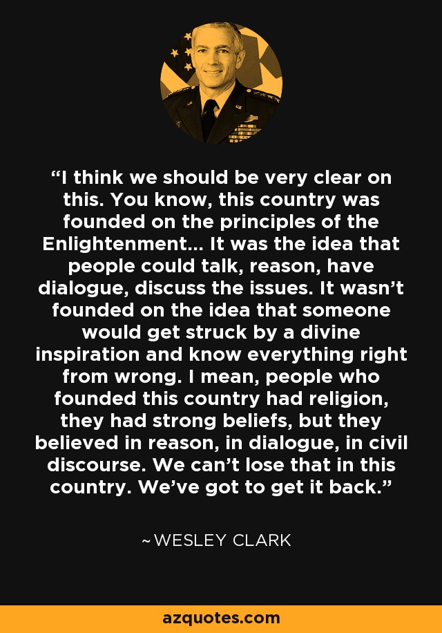 I think we should be very clear on this. You know, this country was founded on the principles of the Enlightenment... It was the idea that people could talk, reason, have dialogue, discuss the issues. It wasn't founded on the idea that someone would get struck by a divine inspiration and know everything right from wrong. I mean, people who founded this country had religion, they had strong beliefs, but they believed in reason, in dialogue, in civil discourse. We can't lose that in this country. We've got to get it back. - Wesley Clark