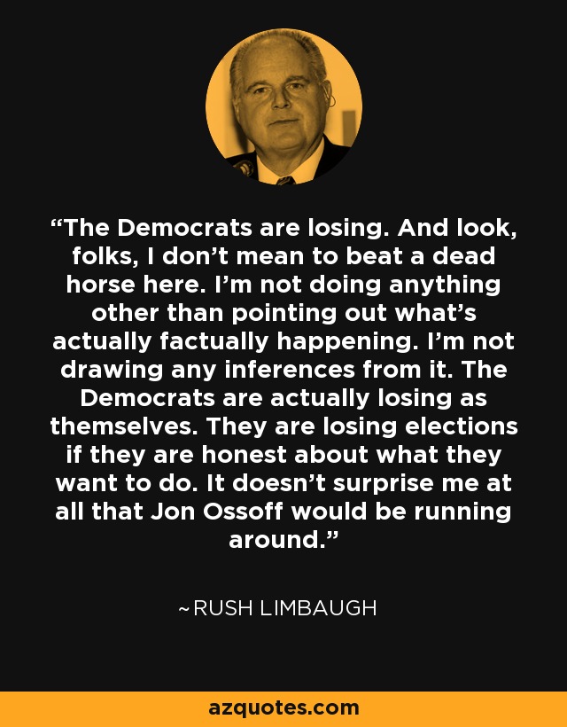 The Democrats are losing. And look, folks, I don't mean to beat a dead horse here. I'm not doing anything other than pointing out what's actually factually happening. I'm not drawing any inferences from it. The Democrats are actually losing as themselves. They are losing elections if they are honest about what they want to do. It doesn't surprise me at all that Jon Ossoff would be running around. - Rush Limbaugh