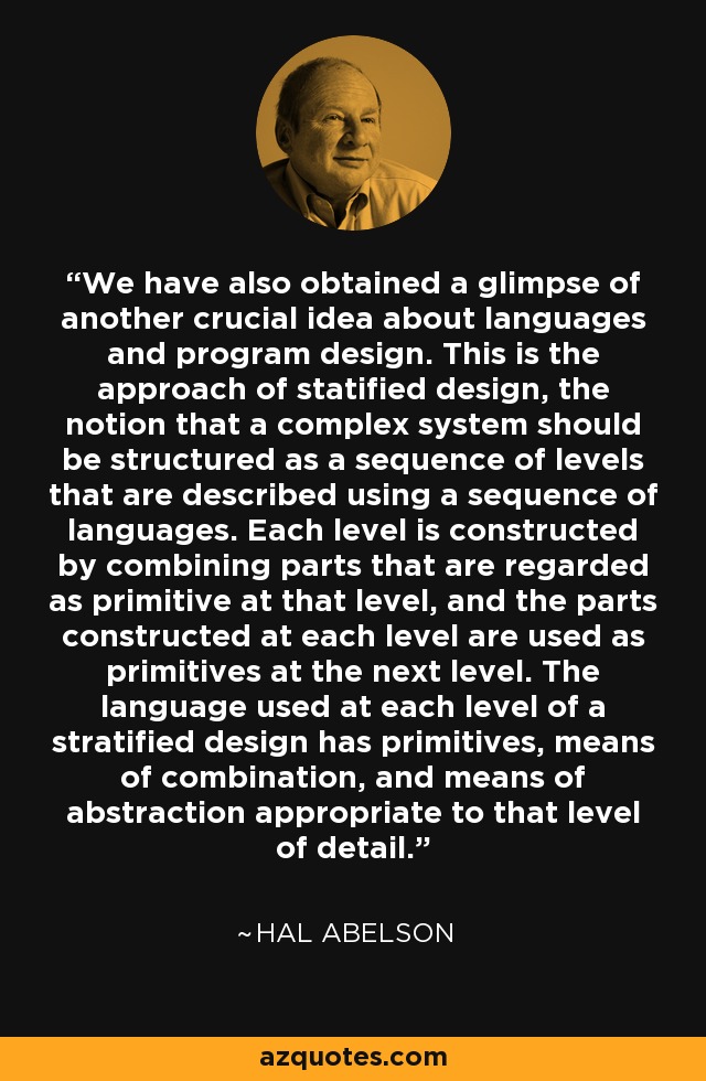 We have also obtained a glimpse of another crucial idea about languages and program design. This is the approach of statified design, the notion that a complex system should be structured as a sequence of levels that are described using a sequence of languages. Each level is constructed by combining parts that are regarded as primitive at that level, and the parts constructed at each level are used as primitives at the next level. The language used at each level of a stratified design has primitives, means of combination, and means of abstraction appropriate to that level of detail. - Hal Abelson