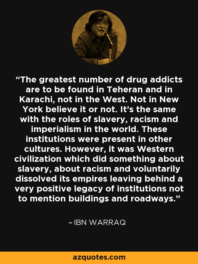 The greatest number of drug addicts are to be found in Teheran and in Karachi, not in the West. Not in New York believe it or not. It's the same with the roles of slavery, racism and imperialism in the world. These institutions were present in other cultures. However, it was Western civilization which did something about slavery, about racism and voluntarily dissolved its empires leaving behind a very positive legacy of institutions not to mention buildings and roadways. - Ibn Warraq