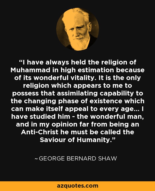 I have always held the religion of Muhammad in high estimation because of its wonderful vitality. It is the only religion which appears to me to possess that assimilating capability to the changing phase of existence which can make itself appeal to every age... I have studied him - the wonderful man, and in my opinion far from being an Anti-Christ he must be called the Saviour of Humanity. - George Bernard Shaw