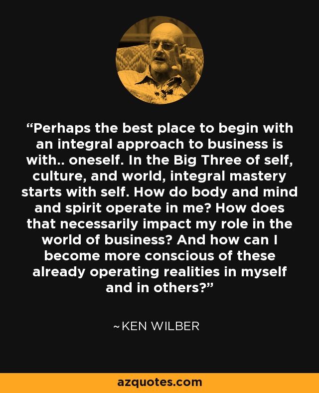 Perhaps the best place to begin with an integral approach to business is with.. oneself. In the Big Three of self, culture, and world, integral mastery starts with self. How do body and mind and spirit operate in me? How does that necessarily impact my role in the world of business? And how can I become more conscious of these already operating realities in myself and in others? - Ken Wilber