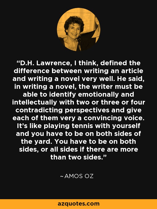 D.H. Lawrence, I think, defined the difference between writing an article and writing a novel very well. He said, in writing a novel, the writer must be able to identify emotionally and intellectually with two or three or four contradicting perspectives and give each of them very a convincing voice. It's like playing tennis with yourself and you have to be on both sides of the yard. You have to be on both sides, or all sides if there are more than two sides. - Amos Oz