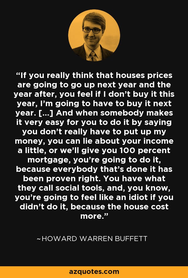 If you really think that houses prices are going to go up next year and the year after, you feel if I don't buy it this year, I'm going to have to buy it next year. [...] And when somebody makes it very easy for you to do it by saying you don't really have to put up my money, you can lie about your income a little, or we'll give you 100 percent mortgage, you're going to do it, because everybody that's done it has been proven right. You have what they call social tools, and, you know, you're going to feel like an idiot if you didn't do it, because the house cost more. - Howard Warren Buffett