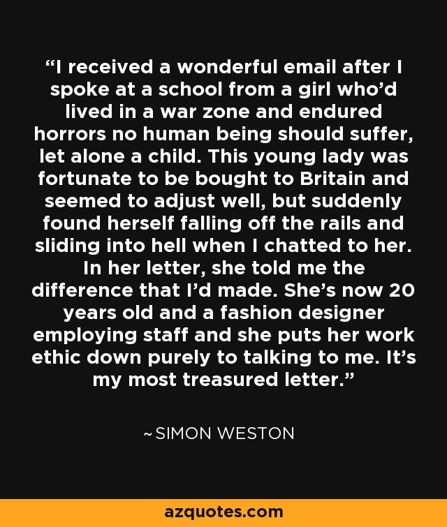 I received a wonderful email after I spoke at a school from a girl who'd lived in a war zone and endured horrors no human being should suffer, let alone a child. This young lady was fortunate to be bought to Britain and seemed to adjust well, but suddenly found herself falling off the rails and sliding into hell when I chatted to her. In her letter, she told me the difference that I'd made. She's now 20 years old and a fashion designer employing staff and she puts her work ethic down purely to talking to me. It's my most treasured letter. - Simon Weston