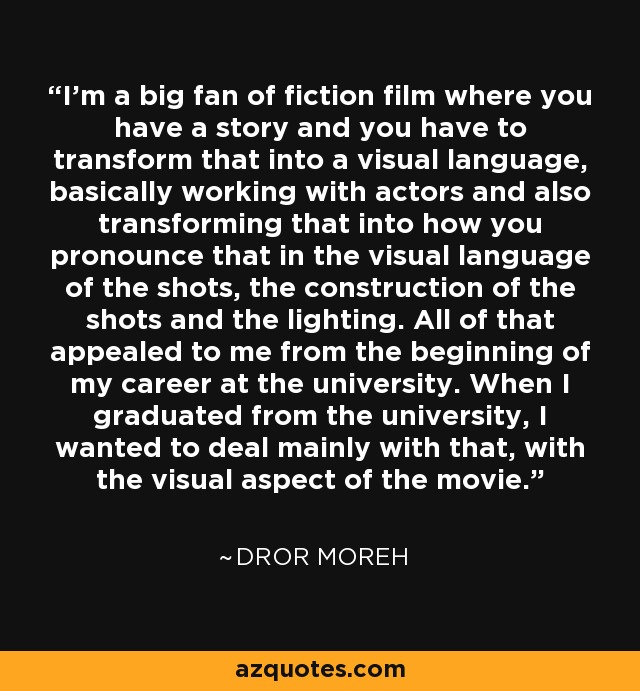 I'm a big fan of fiction film where you have a story and you have to transform that into a visual language, basically working with actors and also transforming that into how you pronounce that in the visual language of the shots, the construction of the shots and the lighting. All of that appealed to me from the beginning of my career at the university. When I graduated from the university, I wanted to deal mainly with that, with the visual aspect of the movie. - Dror Moreh