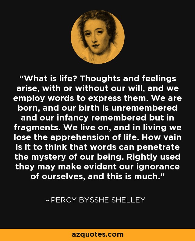 What is life? Thoughts and feelings arise, with or without our will, and we employ words to express them. We are born, and our birth is unremembered and our infancy remembered but in fragments. We live on, and in living we lose the apprehension of life. How vain is it to think that words can penetrate the mystery of our being. Rightly used they may make evident our ignorance of ourselves, and this is much. - Percy Bysshe Shelley