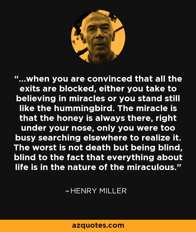 ...when you are convinced that all the exits are blocked, either you take to believing in miracles or you stand still like the hummingbird. The miracle is that the honey is always there, right under your nose, only you were too busy searching elsewhere to realize it. The worst is not death but being blind, blind to the fact that everything about life is in the nature of the miraculous. - Henry Miller
