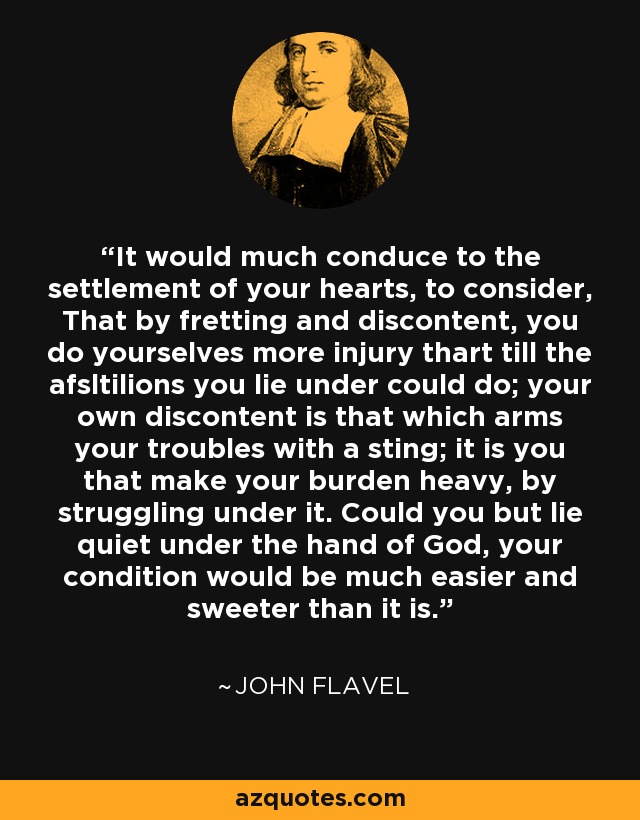 It would much conduce to the settlement of your hearts, to consider, That by fretting and discontent, you do yourselves more injury thart till the afsltilions you lie under could do; your own discontent is that which arms your troubles with a sting; it is you that make your burden heavy, by struggling under it. Could you but lie quiet under the hand of God, your condition would be much easier and sweeter than it is. - John Flavel