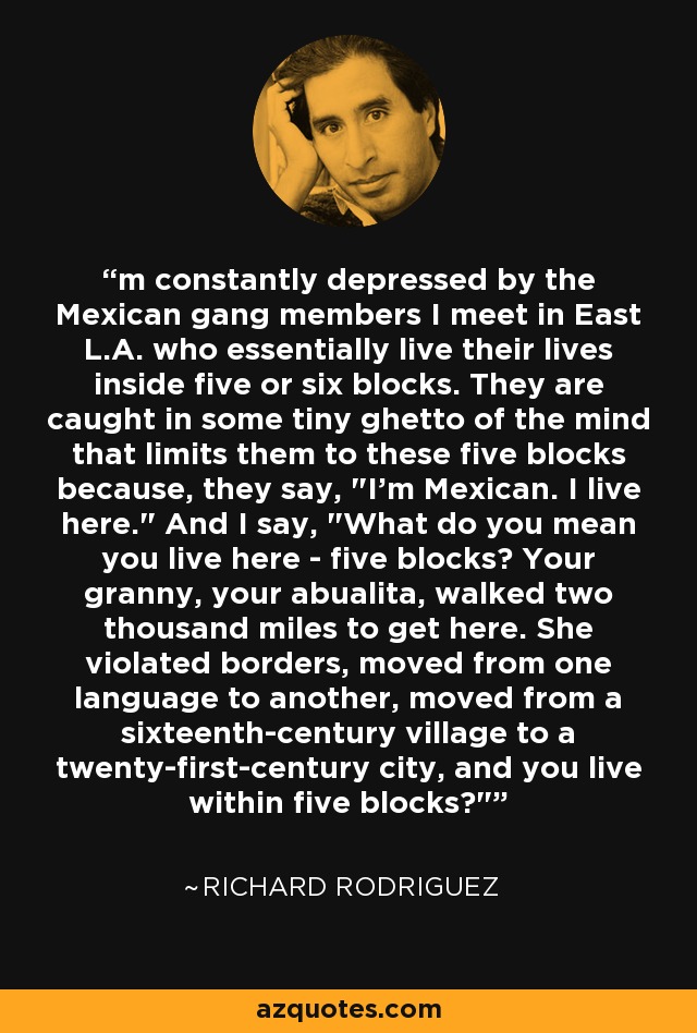 'm constantly depressed by the Mexican gang members I meet in East L.A. who essentially live their lives inside five or six blocks. They are caught in some tiny ghetto of the mind that limits them to these five blocks because, they say, 