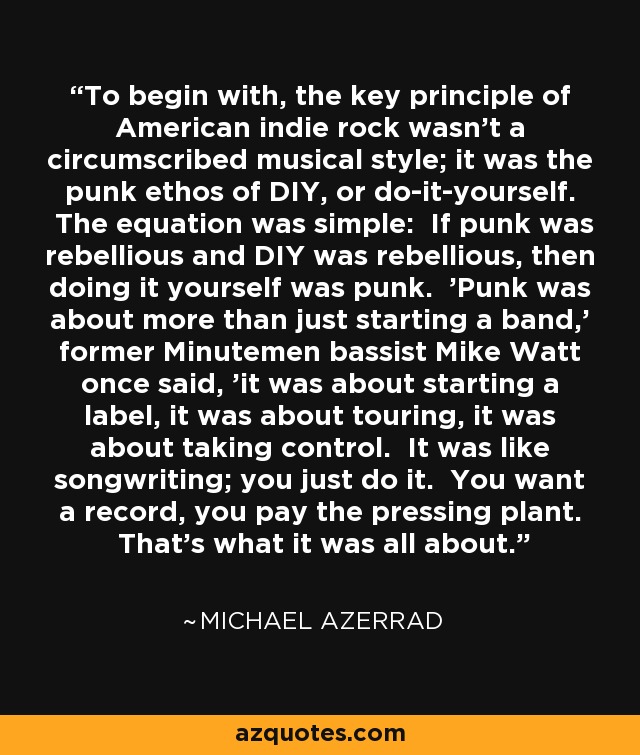 To begin with, the key principle of American indie rock wasn't a circumscribed musical style; it was the punk ethos of DIY, or do-it-yourself. The equation was simple: If punk was rebellious and DIY was rebellious, then doing it yourself was punk. 'Punk was about more than just starting a band,' former Minutemen bassist Mike Watt once said, 'it was about starting a label, it was about touring, it was about taking control. It was like songwriting; you just do it. You want a record, you pay the pressing plant. That's what it was all about.' - Michael Azerrad