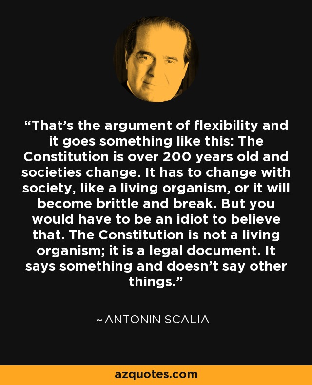 That's the argument of flexibility and it goes something like this: The Constitution is over 200 years old and societies change. It has to change with society, like a living organism, or it will become brittle and break. But you would have to be an idiot to believe that. The Constitution is not a living organism; it is a legal document. It says something and doesn't say other things. - Antonin Scalia