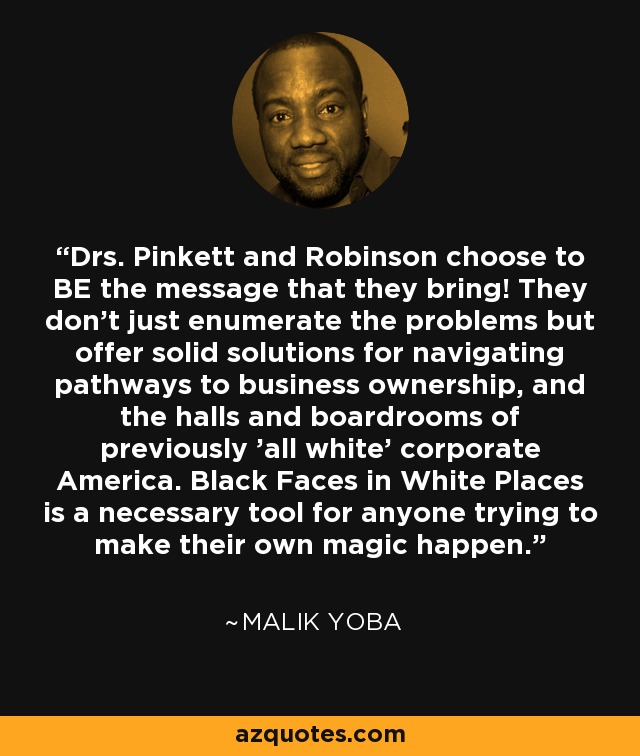 Drs. Pinkett and Robinson choose to BE the message that they bring! They don't just enumerate the problems but offer solid solutions for navigating pathways to business ownership, and the halls and boardrooms of previously 'all white' corporate America. Black Faces in White Places is a necessary tool for anyone trying to make their own magic happen. - Malik Yoba