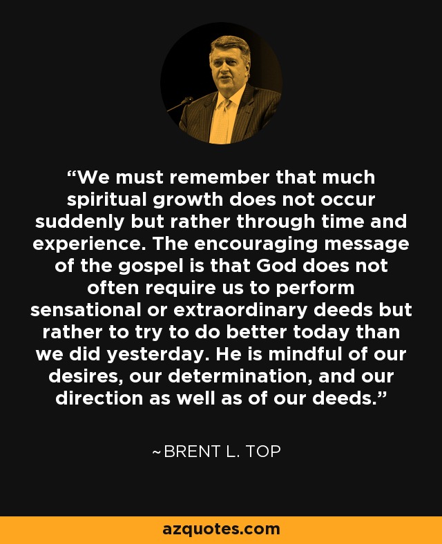 We must remember that much spiritual growth does not occur suddenly but rather through time and experience. The encouraging message of the gospel is that God does not often require us to perform sensational or extraordinary deeds but rather to try to do better today than we did yesterday. He is mindful of our desires, our determination, and our direction as well as of our deeds. - Brent L. Top