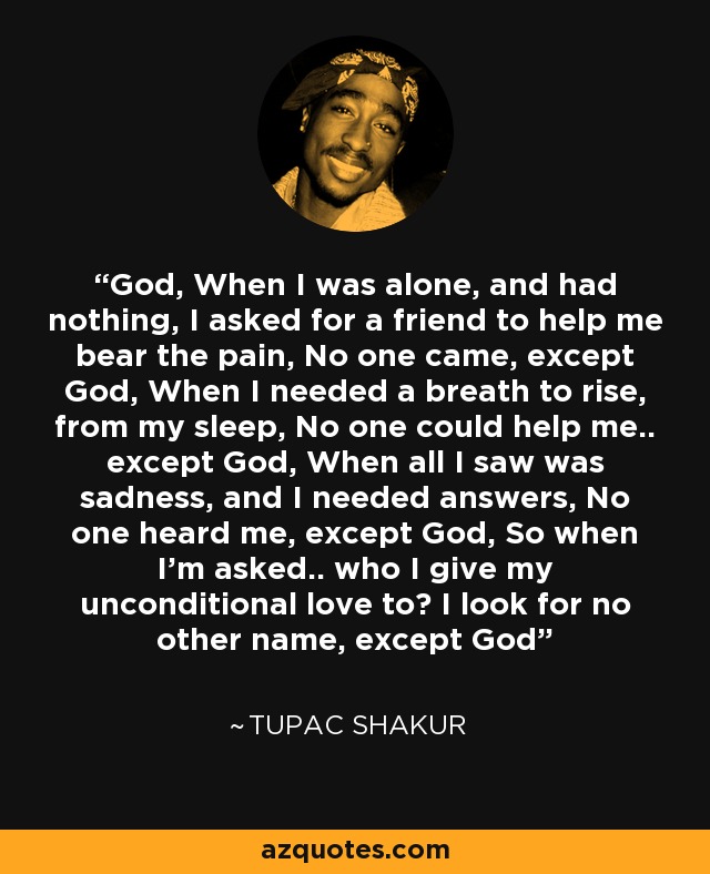 God, When I was alone, and had nothing, I asked for a friend to help me bear the pain, No one came, except God, When I needed a breath to rise, from my sleep, No one could help me.. except God, When all I saw was sadness, and I needed answers, No one heard me, except God, So when I'm asked.. who I give my unconditional love to? I look for no other name, except God - Tupac Shakur God, When I was alone, and had nothing, I asked for a friend to help me bear the pain, No one came, except God, When I needed a breath to rise, from my sleep, No one could help me.. except God, When all I saw was sadness, and I needed answers, No one heard me, except God, So when I'm asked.. who I give my unconditional love to? I look for no other name, except God - Tupac Shakur