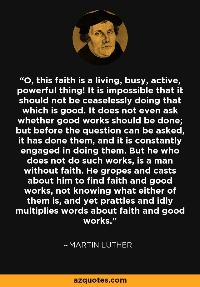 O, this faith is a living, busy, active, powerful thing! It is impossible that it should not be ceaselessly doing that which is good. It does not even ask whether good works should be done; but before the question can be asked, it has done them, and it is constantly engaged in doing them. But he who does not do such works, is a man without faith. He gropes and casts about him to find faith and good works, not knowing what either of them is, and yet prattles and idly multiplies words about faith and good works. - Martin Luther