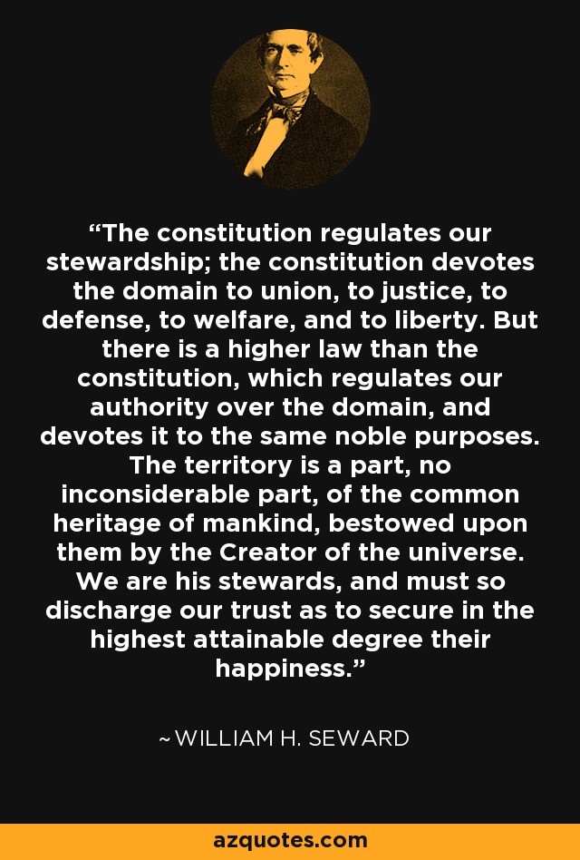 The constitution regulates our stewardship; the constitution devotes the domain to union, to justice, to defense, to welfare, and to liberty. But there is a higher law than the constitution, which regulates our authority over the domain, and devotes it to the same noble purposes. The territory is a part, no inconsiderable part, of the common heritage of mankind, bestowed upon them by the Creator of the universe. We are his stewards, and must so discharge our trust as to secure in the highest attainable degree their happiness. - William H. Seward