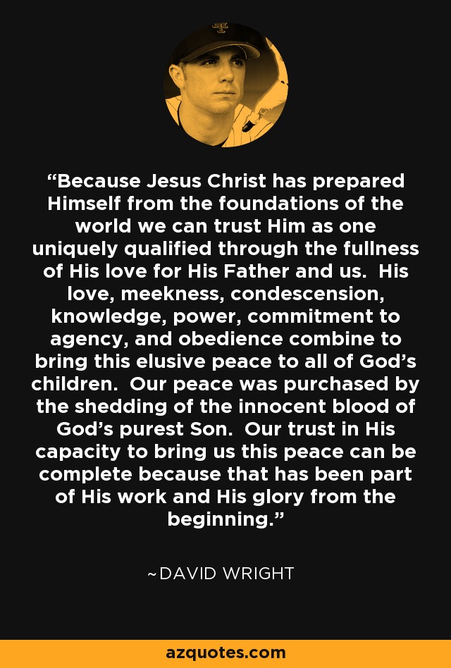 Because Jesus Christ has prepared Himself from the foundations of the world we can trust Him as one uniquely qualified through the fullness of His love for His Father and us. His love, meekness, condescension, knowledge, power, commitment to agency, and obedience combine to bring this elusive peace to all of God’s children. Our peace was purchased by the shedding of the innocent blood of God’s purest Son. Our trust in His capacity to bring us this peace can be complete because that has been part of His work and His glory from the beginning. - David Wright