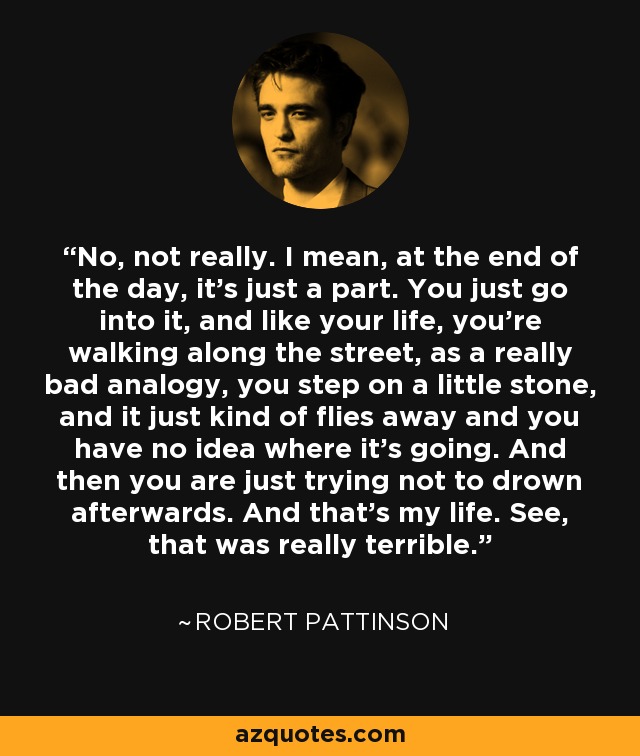 No, not really. I mean, at the end of the day, it's just a part. You just go into it, and like your life, you're walking along the street, as a really bad analogy, you step on a little stone, and it just kind of flies away and you have no idea where it's going. And then you are just trying not to drown afterwards. And that's my life. See, that was really terrible. - Robert Pattinson