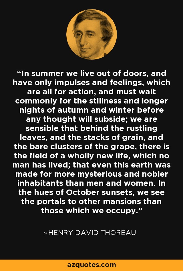 In summer we live out of doors, and have only impulses and feelings, which are all for action, and must wait commonly for the stillness and longer nights of autumn and winter before any thought will subside; we are sensible that behind the rustling leaves, and the stacks of grain, and the bare clusters of the grape, there is the field of a wholly new life, which no man has lived; that even this earth was made for more mysterious and nobler inhabitants than men and women. In the hues of October sunsets, we see the portals to other mansions than those which we occupy. - Henry David Thoreau