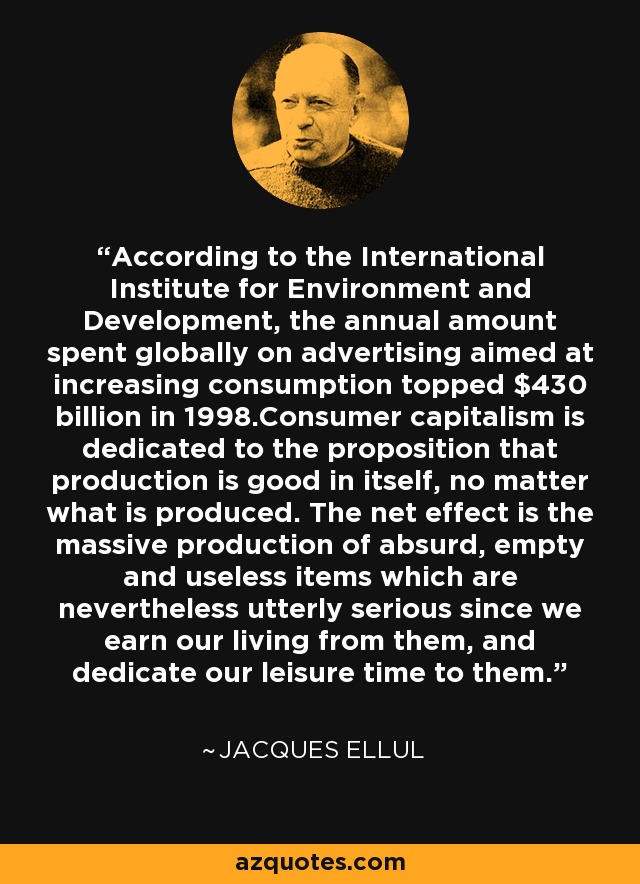 According to the International Institute for Environment and Development, the annual amount spent globally on advertising aimed at increasing consumption topped $430 billion in 1998.Consumer capitalism is dedicated to the proposition that production is good in itself, no matter what is produced. The net effect is the massive production of absurd, empty and useless items which are nevertheless utterly serious since we earn our living from them, and dedicate our leisure time to them. - Jacques Ellul