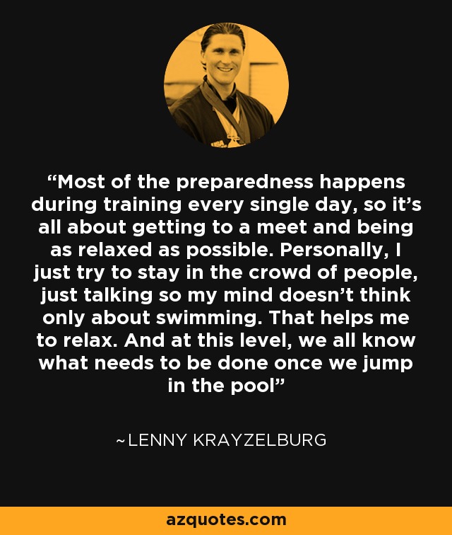 Most of the preparedness happens during training every single day, so it's all about getting to a meet and being as relaxed as possible. Personally, I just try to stay in the crowd of people, just talking so my mind doesn't think only about swimming. That helps me to relax. And at this level, we all know what needs to be done once we jump in the pool - Lenny Krayzelburg