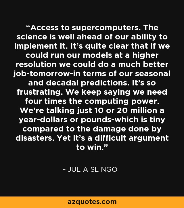 Access to supercomputers. The science is well ahead of our ability to implement it. It's quite clear that if we could run our models at a higher resolution we could do a much better job-tomorrow-in terms of our seasonal and decadal predictions. It's so frustrating. We keep saying we need four times the computing power. We're talking just 10 or 20 million a year-dollars or pounds-which is tiny compared to the damage done by disasters. Yet it's a difficult argument to win. - Julia Slingo