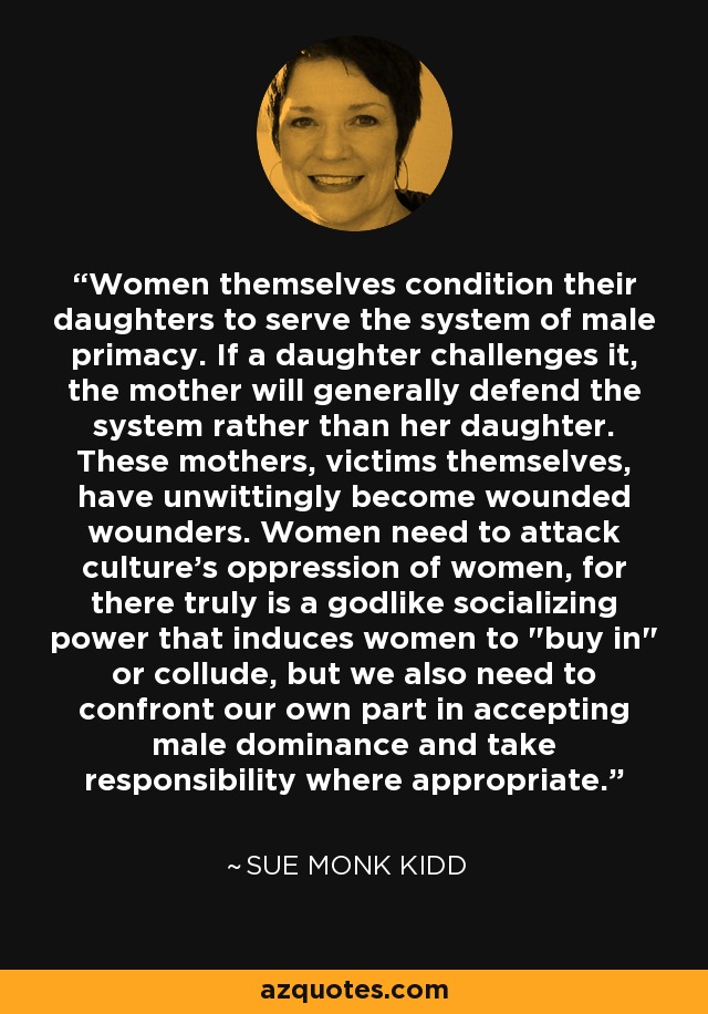 Women themselves condition their daughters to serve the system of male primacy. If a daughter challenges it, the mother will generally defend the system rather than her daughter. These mothers, victims themselves, have unwittingly become wounded wounders. Women need to attack culture's oppression of women, for there truly is a godlike socializing power that induces women to 