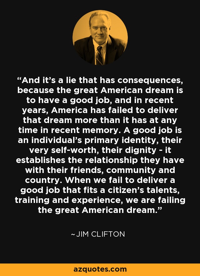 And it's a lie that has consequences, because the great American dream is to have a good job, and in recent years, America has failed to deliver that dream more than it has at any time in recent memory. A good job is an individual's primary identity, their very self-worth, their dignity - it establishes the relationship they have with their friends, community and country. When we fail to deliver a good job that fits a citizen's talents, training and experience, we are failing the great American dream. - Jim Clifton