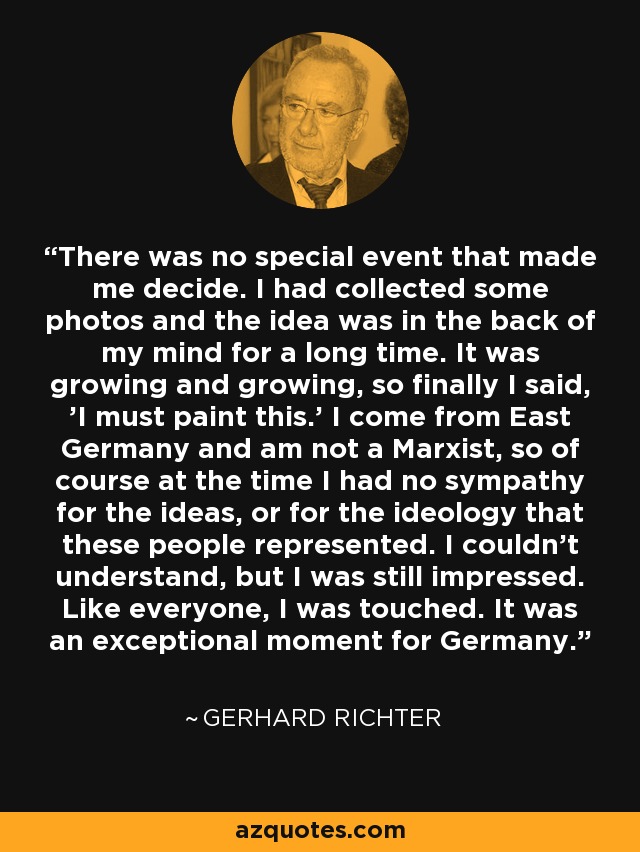 There was no special event that made me decide. I had collected some photos and the idea was in the back of my mind for a long time. It was growing and growing, so finally I said, 'I must paint this.' I come from East Germany and am not a Marxist, so of course at the time I had no sympathy for the ideas, or for the ideology that these people represented. I couldn't understand, but I was still impressed. Like everyone, I was touched. It was an exceptional moment for Germany. - Gerhard Richter