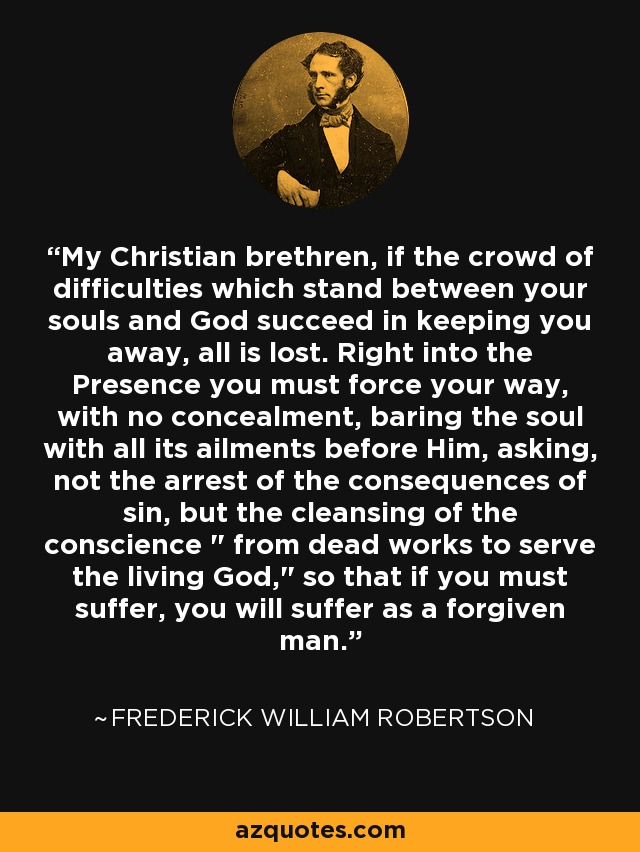 My Christian brethren, if the crowd of difficulties which stand between your souls and God succeed in keeping you away, all is lost. Right into the Presence you must force your way, with no concealment, baring the soul with all its ailments before Him, asking, not the arrest of the consequences of sin, but the cleansing of the conscience 