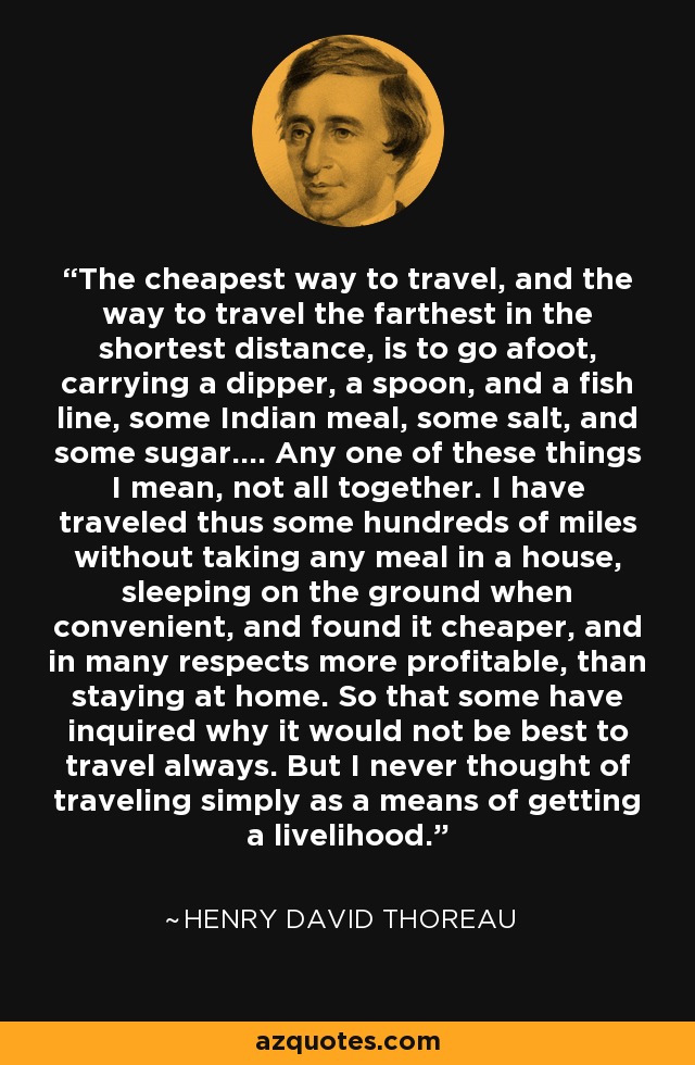 The cheapest way to travel, and the way to travel the farthest in the shortest distance, is to go afoot, carrying a dipper, a spoon, and a fish line, some Indian meal, some salt, and some sugar.... Any one of these things I mean, not all together. I have traveled thus some hundreds of miles without taking any meal in a house, sleeping on the ground when convenient, and found it cheaper, and in many respects more profitable, than staying at home. So that some have inquired why it would not be best to travel always. But I never thought of traveling simply as a means of getting a livelihood. - Henry David Thoreau