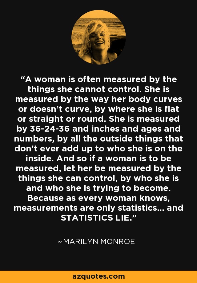 A woman is often measured by the things she cannot control. She is measured by the way her body curves or doesn't curve, by where she is flat or straight or round. She is measured by 36-24-36 and inches and ages and numbers, by all the outside things that don’t ever add up to who she is on the inside. And so if a woman is to be measured, let her be measured by the things she can control, by who she is and who she is trying to become. Because as every woman knows, measurements are only statistics... and STATISTICS LIE. - Marilyn Monroe