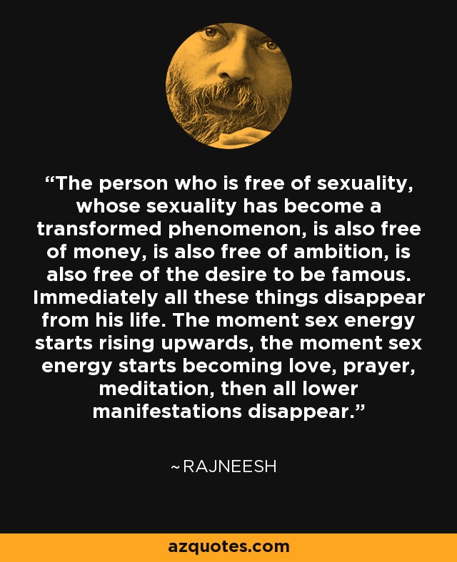 The person who is free of sexuality, whose sexuality has become a transformed phenomenon, is also free of money, is also free of ambition, is also free of the desire to be famous. Immediately all these things disappear from his life. The moment sex energy starts rising upwards, the moment sex energy starts becoming love, prayer, meditation, then all lower manifestations disappear. - Rajneesh