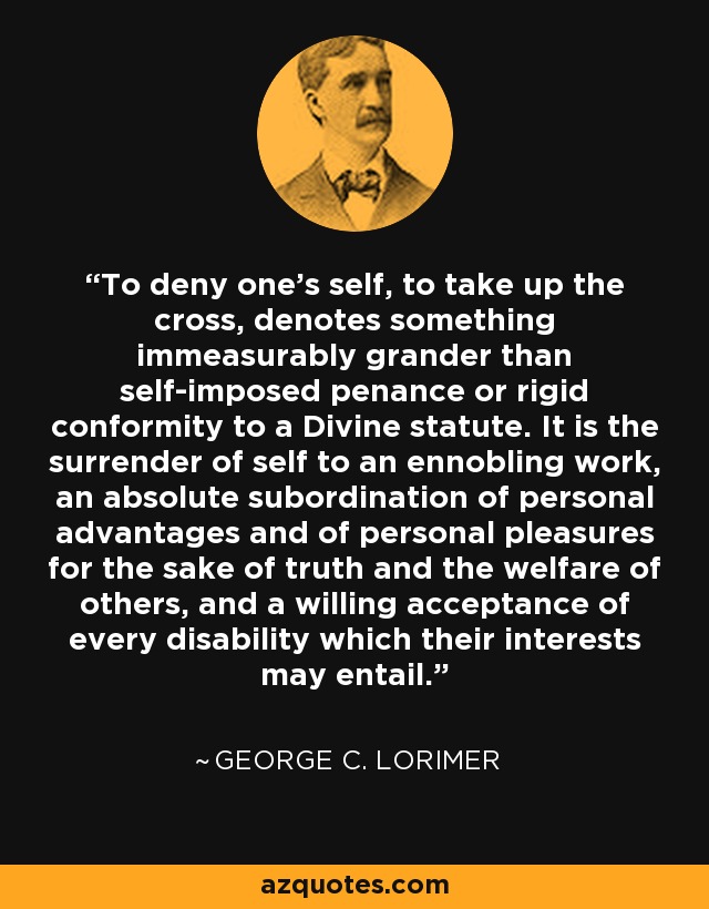 To deny one's self, to take up the cross, denotes something immeasurably grander than self-imposed penance or rigid conformity to a Divine statute. It is the surrender of self to an ennobling work, an absolute subordination of personal advantages and of personal pleasures for the sake of truth and the welfare of others, and a willing acceptance of every disability which their interests may entail. - George C. Lorimer