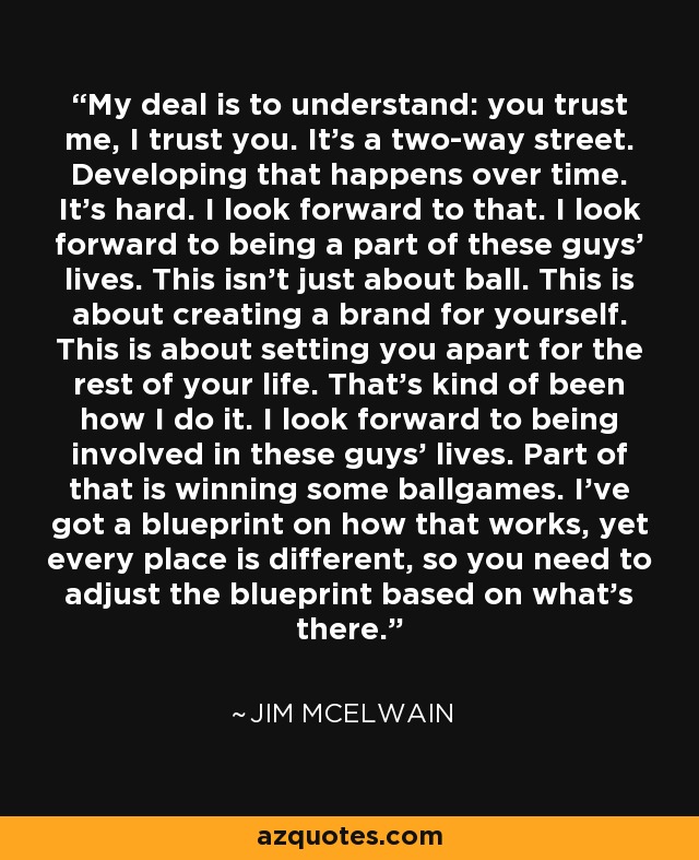 My deal is to understand: you trust me, I trust you. It's a two-way street. Developing that happens over time. It's hard. I look forward to that. I look forward to being a part of these guys' lives. This isn't just about ball. This is about creating a brand for yourself. This is about setting you apart for the rest of your life. That's kind of been how I do it. I look forward to being involved in these guys' lives. Part of that is winning some ballgames. I've got a blueprint on how that works, yet every place is different, so you need to adjust the blueprint based on what's there. - Jim McElwain