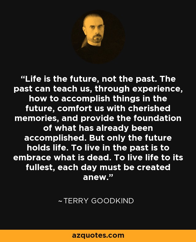 Life is the future, not the past. The past can teach us, through experience, how to accomplish things in the future, comfort us with cherished memories, and provide the foundation of what has already been accomplished. But only the future holds life. To live in the past is to embrace what is dead. To live life to its fullest, each day must be created anew. - Terry Goodkind