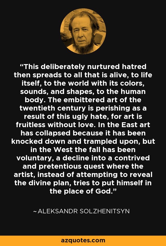 This deliberately nurtured hatred then spreads to all that is alive, to life itself, to the world with its colors, sounds, and shapes, to the human body. The embittered art of the twentieth century is perishing as a result of this ugly hate, for art is fruitless without love. In the East art has collapsed because it has been knocked down and trampled upon, but in the West the fall has been voluntary, a decline into a contrived and pretentious quest where the artist, instead of attempting to reveal the divine plan, tries to put himself in the place of God. - Aleksandr Solzhenitsyn