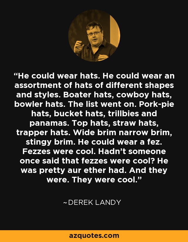 He could wear hats. He could wear an assortment of hats of different shapes and styles. Boater hats, cowboy hats, bowler hats. The list went on. Pork-pie hats, bucket hats, trillbies and panamas. Top hats, straw hats, trapper hats. Wide brim narrow brim, stingy brim. He could wear a fez. Fezzes were cool. Hadn't someone once said that fezzes were cool? He was pretty aur ether had. And they were. They were cool. - Derek Landy