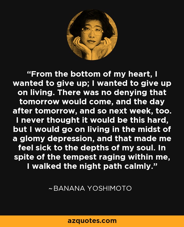 From the bottom of my heart, I wanted to give up; I wanted to give up on living. There was no denying that tomorrow would come, and the day after tomorrow, and so next week, too. I never thought it would be this hard, but I would go on living in the midst of a glomy depression, and that made me feel sick to the depths of my soul. In spite of the tempest raging within me, I walked the night path calmly. - Banana Yoshimoto