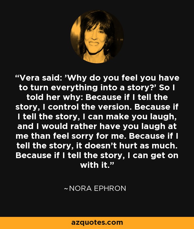 Vera said: 'Why do you feel you have to turn everything into a story?' So I told her why: Because if I tell the story, I control the version. Because if I tell the story, I can make you laugh, and I would rather have you laugh at me than feel sorry for me. Because if I tell the story, it doesn't hurt as much. Because if I tell the story, I can get on with it. - Nora Ephron